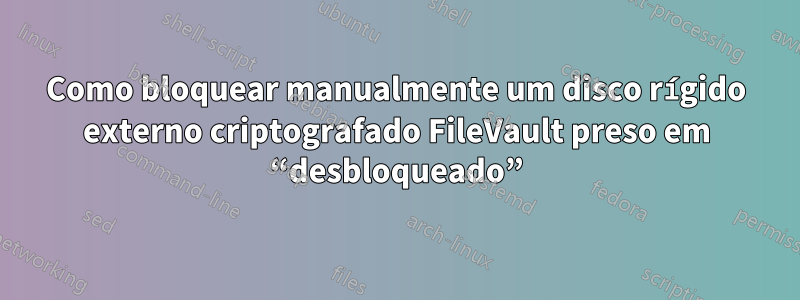 Como bloquear manualmente um disco rígido externo criptografado FileVault preso em “desbloqueado”