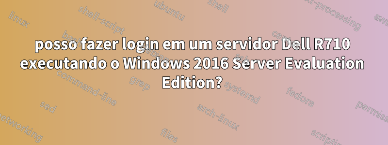 posso fazer login em um servidor Dell R710 executando o Windows 2016 Server Evaluation Edition?