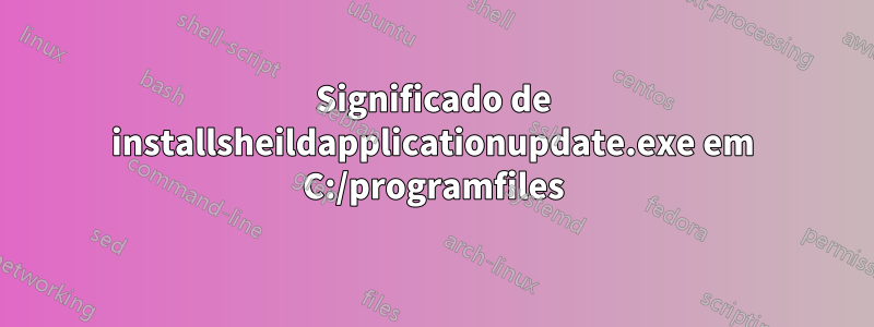 Significado de installsheildapplicationupdate.exe em C:/programfiles