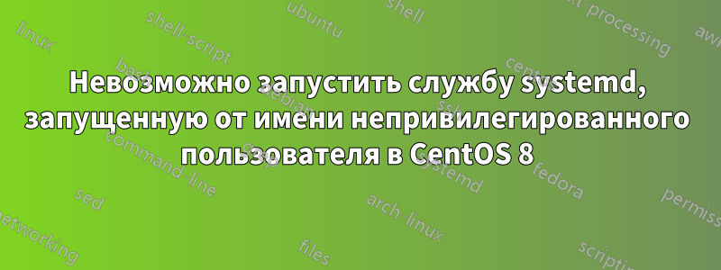 Невозможно запустить службу systemd, запущенную от имени непривилегированного пользователя в CentOS 8