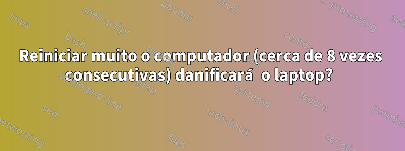 Reiniciar muito o computador (cerca de 8 vezes consecutivas) danificará o laptop? 