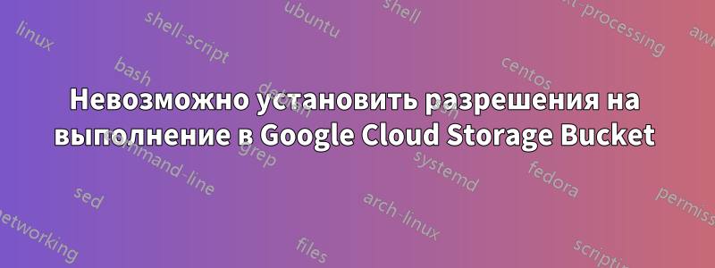 Невозможно установить разрешения на выполнение в Google Cloud Storage Bucket