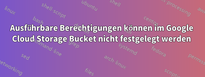 Ausführbare Berechtigungen können im Google Cloud Storage Bucket nicht festgelegt werden