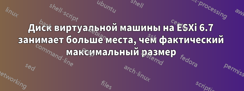 Диск виртуальной машины на ESXi 6.7 занимает больше места, чем фактический максимальный размер