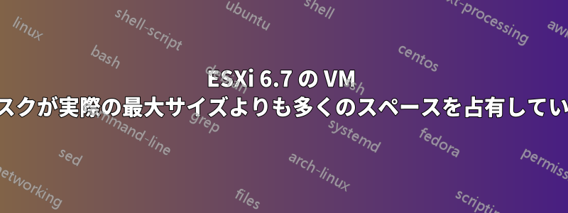 ESXi 6.7 の VM ディスクが実際の最大サイズよりも多くのスペースを占有しています