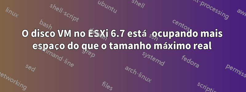 O disco VM no ESXi 6.7 está ocupando mais espaço do que o tamanho máximo real