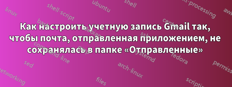 Как настроить учетную запись Gmail так, чтобы почта, отправленная приложением, не сохранялась в папке «Отправленные»