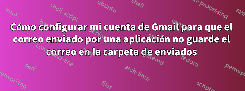 Cómo configurar mi cuenta de Gmail para que el correo enviado por una aplicación no guarde el correo en la carpeta de enviados