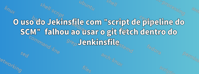 O uso do Jekinsfile com "script de pipeline do SCM" falhou ao usar o git fetch dentro do Jenkinsfile