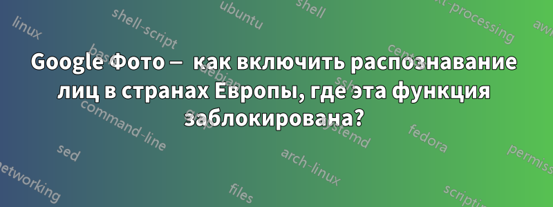 Google Фото — как включить распознавание лиц в странах Европы, где эта функция заблокирована?