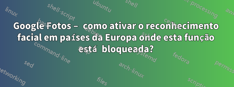 Google Fotos – como ativar o reconhecimento facial em países da Europa onde esta função está bloqueada?