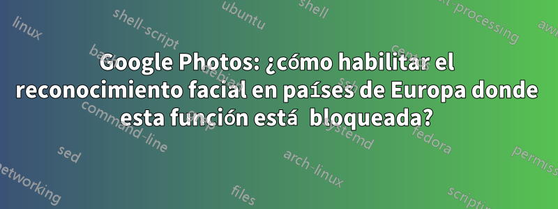 Google Photos: ¿cómo habilitar el reconocimiento facial en países de Europa donde esta función está bloqueada?