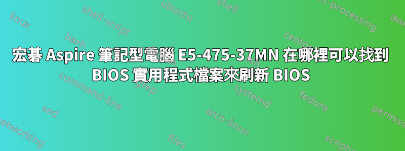 宏碁 Aspire 筆記型電腦 E5-475-37MN 在哪裡可以找到 BIOS 實用程式檔案來刷新 BIOS