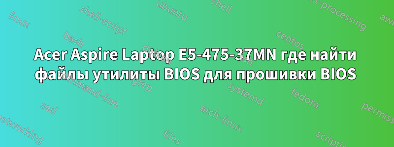 Acer Aspire Laptop E5-475-37MN где найти файлы утилиты BIOS для прошивки BIOS