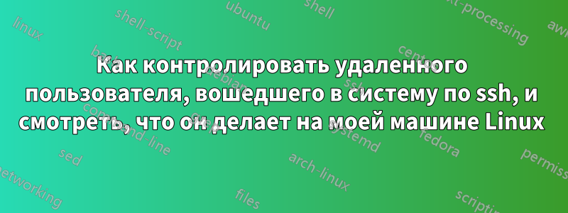 Как контролировать удаленного пользователя, вошедшего в систему по ssh, и смотреть, что он делает на моей машине Linux