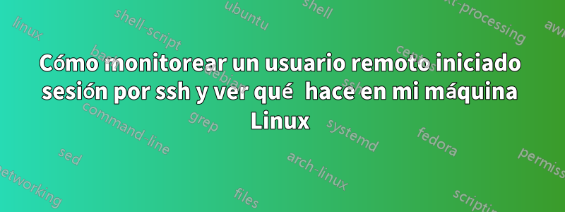 Cómo monitorear un usuario remoto iniciado sesión por ssh y ver qué hace en mi máquina Linux