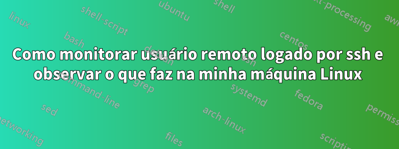 Como monitorar usuário remoto logado por ssh e observar o que faz na minha máquina Linux