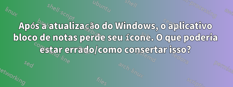 Após a atualização do Windows, o aplicativo bloco de notas perde seu ícone. O que poderia estar errado/como consertar isso?
