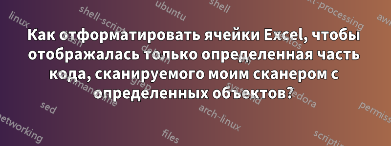 Как отформатировать ячейки Excel, чтобы отображалась только определенная часть кода, сканируемого моим сканером с определенных объектов?