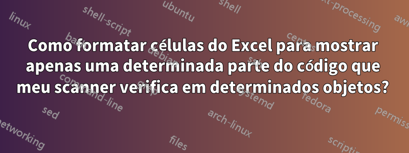 Como formatar células do Excel para mostrar apenas uma determinada parte do código que meu scanner verifica em determinados objetos?