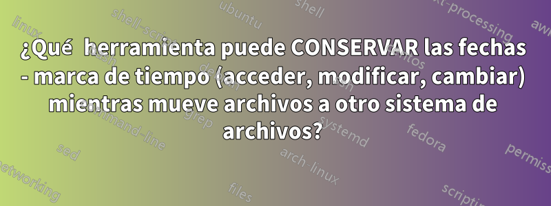¿Qué herramienta puede CONSERVAR las fechas - marca de tiempo (acceder, modificar, cambiar) mientras mueve archivos a otro sistema de archivos?