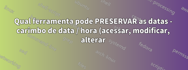 Qual ferramenta pode PRESERVAR as datas - carimbo de data / hora (acessar, modificar, alterar) ao mover arquivos para outro sistema de arquivos?