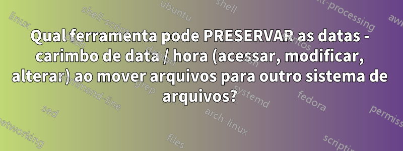 Qual ferramenta pode PRESERVAR as datas - carimbo de data / hora (acessar, modificar, alterar) ao mover arquivos para outro sistema de arquivos?