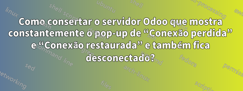 Como consertar o servidor Odoo que mostra constantemente o pop-up de “Conexão perdida” e “Conexão restaurada” e também fica desconectado?