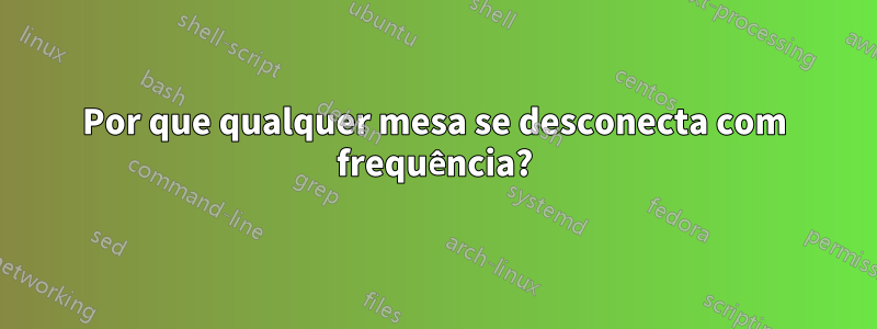 Por que qualquer mesa se desconecta com frequência?