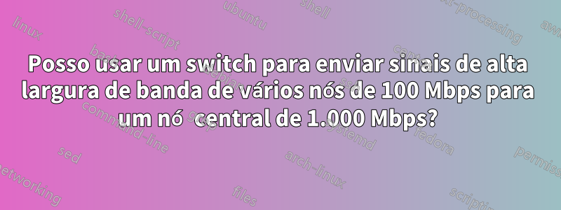 Posso usar um switch para enviar sinais de alta largura de banda de vários nós de 100 Mbps para um nó central de 1.000 Mbps?