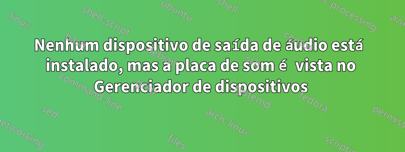 Nenhum dispositivo de saída de áudio está instalado, mas a placa de som é vista no Gerenciador de dispositivos