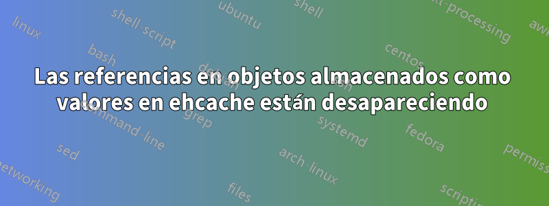 Las referencias en objetos almacenados como valores en ehcache están desapareciendo