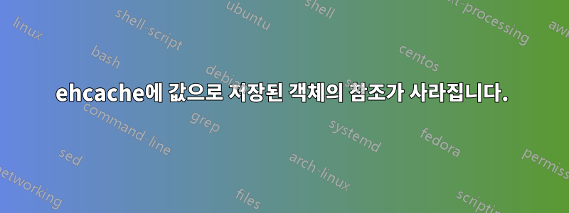 ehcache에 값으로 저장된 객체의 참조가 사라집니다.