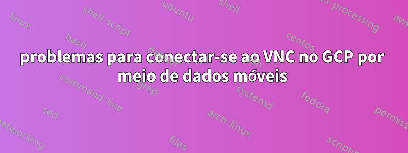 problemas para conectar-se ao VNC no GCP por meio de dados móveis