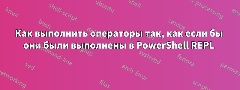 Как выполнить операторы так, как если бы они были выполнены в PowerShell REPL