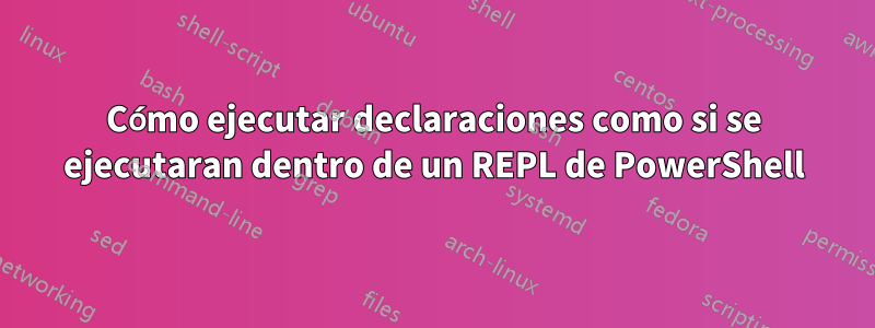 Cómo ejecutar declaraciones como si se ejecutaran dentro de un REPL de PowerShell