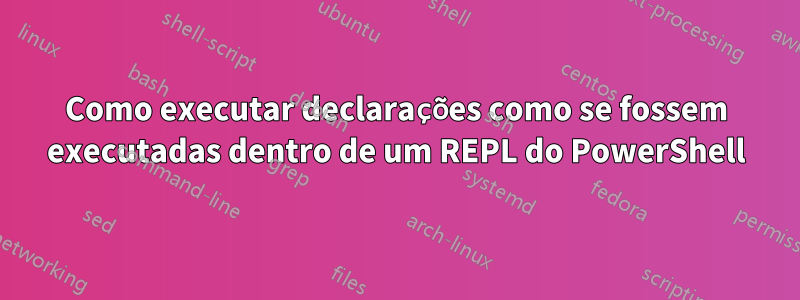 Como executar declarações como se fossem executadas dentro de um REPL do PowerShell