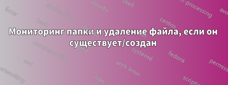 Мониторинг папки и удаление файла, если он существует/создан