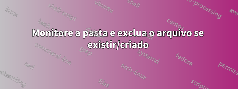 Monitore a pasta e exclua o arquivo se existir/criado