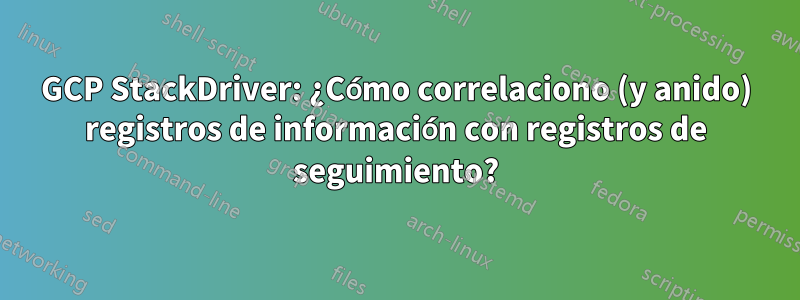 GCP StackDriver: ¿Cómo correlaciono (y anido) registros de información con registros de seguimiento?