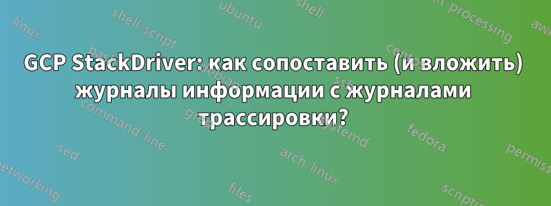 GCP StackDriver: как сопоставить (и вложить) журналы информации с журналами трассировки?