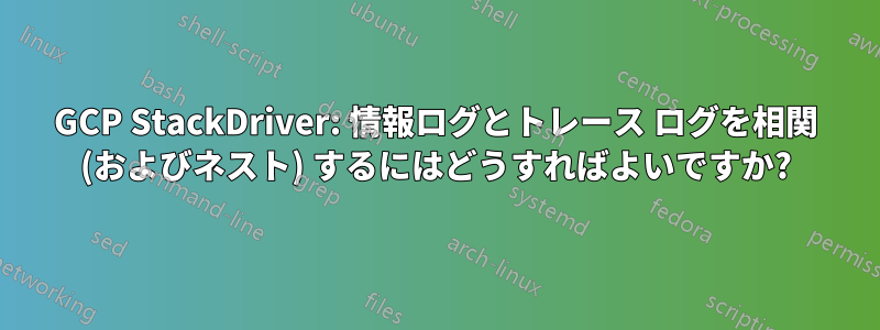 GCP StackDriver: 情報ログとトレース ログを相関 (およびネスト) するにはどうすればよいですか?