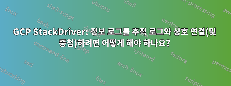 GCP StackDriver: 정보 로그를 추적 로그와 상호 연결(및 중첩)하려면 어떻게 해야 하나요?