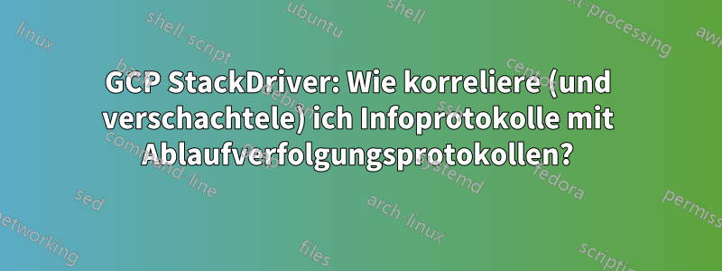 GCP StackDriver: Wie korreliere (und verschachtele) ich Infoprotokolle mit Ablaufverfolgungsprotokollen?