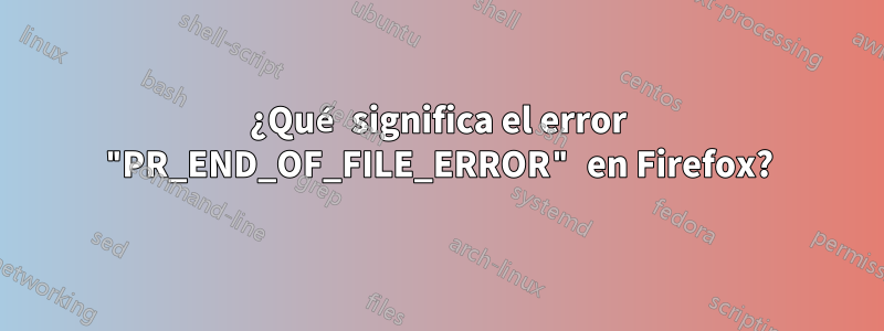 ¿Qué significa el error "PR_END_OF_FILE_ERROR" en Firefox?