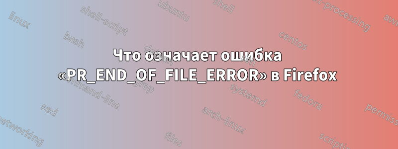 Что означает ошибка «PR_END_OF_FILE_ERROR» в Firefox