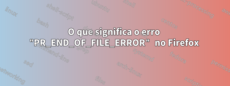 O que significa o erro "PR_END_OF_FILE_ERROR" no Firefox