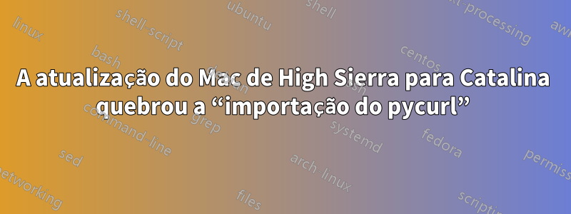 A atualização do Mac de High Sierra para Catalina quebrou a “importação do pycurl”