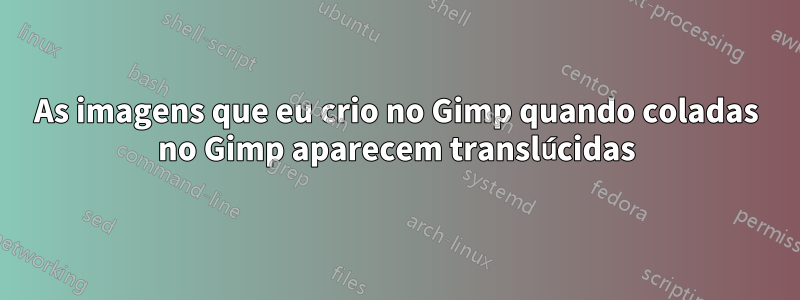 As imagens que eu crio no Gimp quando coladas no Gimp aparecem translúcidas