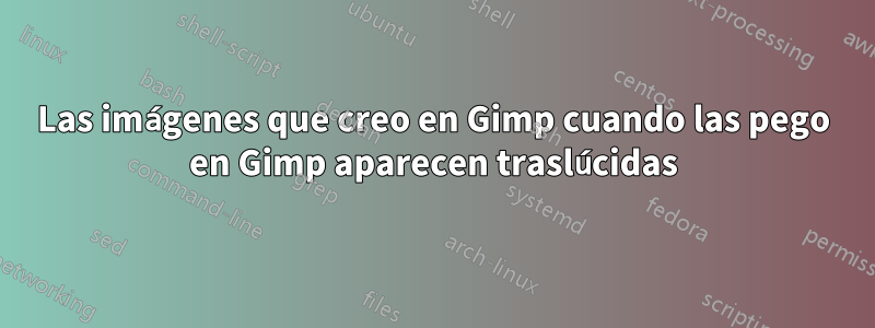 Las imágenes que creo en Gimp cuando las pego en Gimp aparecen traslúcidas